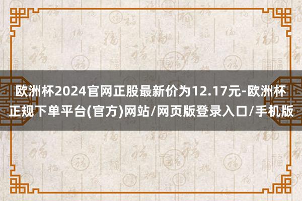 欧洲杯2024官网正股最新价为12.17元-欧洲杯正规下单平台(官方)网站/网页版登录入口/手机版