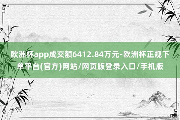 欧洲杯app成交额6412.84万元-欧洲杯正规下单平台(官方)网站/网页版登录入口/手机版