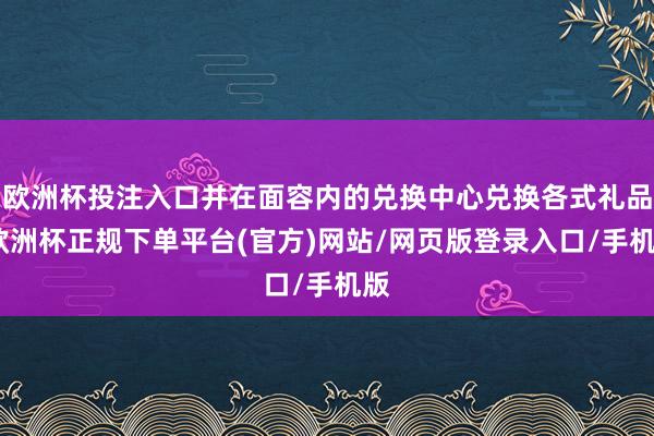 欧洲杯投注入口并在面容内的兑换中心兑换各式礼品-欧洲杯正规下单平台(官方)网站/网页版登录入口/手机版