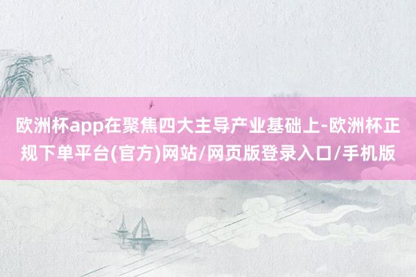 欧洲杯app在聚焦四大主导产业基础上-欧洲杯正规下单平台(官方)网站/网页版登录入口/手机版