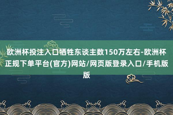 欧洲杯投注入口牺牲东谈主数150万左右-欧洲杯正规下单平台(官方)网站/网页版登录入口/手机版