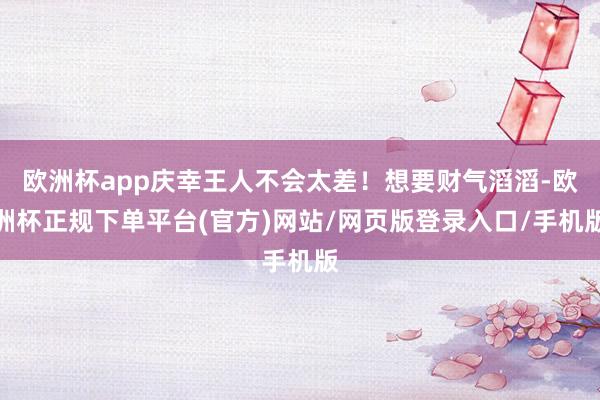 欧洲杯app庆幸王人不会太差！想要财气滔滔-欧洲杯正规下单平台(官方)网站/网页版登录入口/手机版