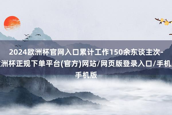 2024欧洲杯官网入口累计工作150余东谈主次-欧洲杯正规下单平台(官方)网站/网页版登录入口/手机版