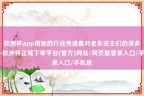 欧洲杯app用她的行径传递着对老东谈主们的深多心理-欧洲杯正规下单平台(官方)网站/网页版登录入口/手机版