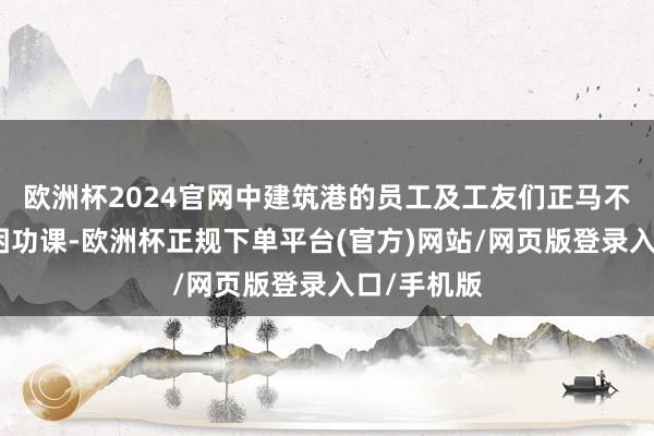 欧洲杯2024官网中建筑港的员工及工友们正马不休蹄地贫困功课-欧洲杯正规下单平台(官方)网站/网页版登录入口/手机版