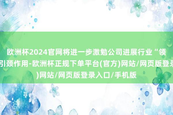 欧洲杯2024官网将进一步激勉公司进展行业“领头羊”的示范引颈作用-欧洲杯正规下单平台(官方)网站/网页版登录入口/手机版