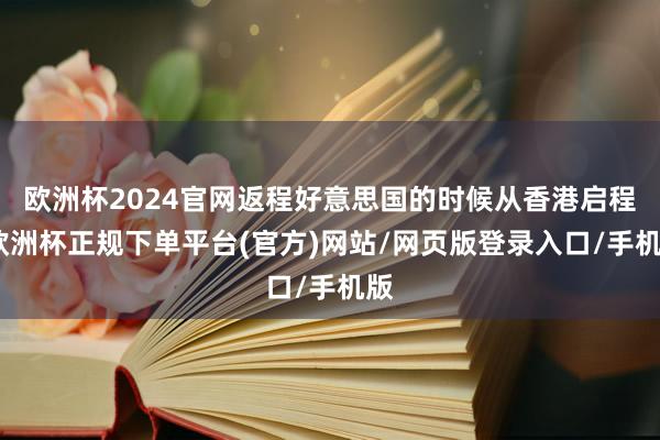 欧洲杯2024官网返程好意思国的时候从香港启程-欧洲杯正规下单平台(官方)网站/网页版登录入口/手机版