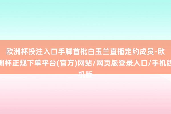 欧洲杯投注入口 手脚首批白玉兰直播定约成员-欧洲杯正规下单平台(官方)网站/网页版登录入口/手机版