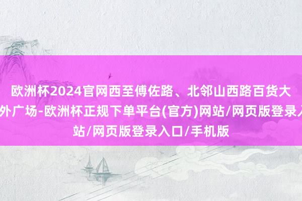 欧洲杯2024官网西至傅佐路、北邻山西路百货大楼与中环国外广场-欧洲杯正规下单平台(官方)网站/网页版登录入口/手机版