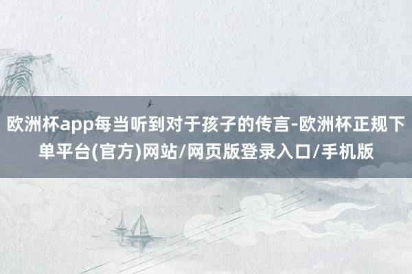 欧洲杯app每当听到对于孩子的传言-欧洲杯正规下单平台(官方)网站/网页版登录入口/手机版