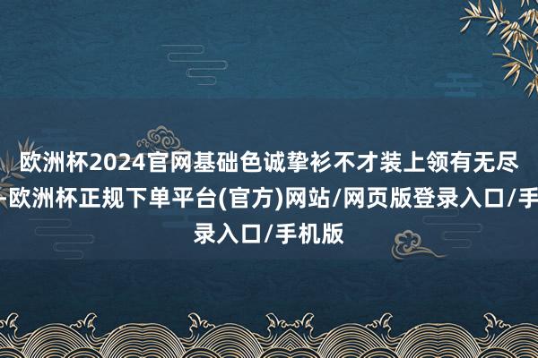 欧洲杯2024官网基础色诚挚衫不才装上领有无尽可能-欧洲杯正规下单平台(官方)网站/网页版登录入口/手机版
