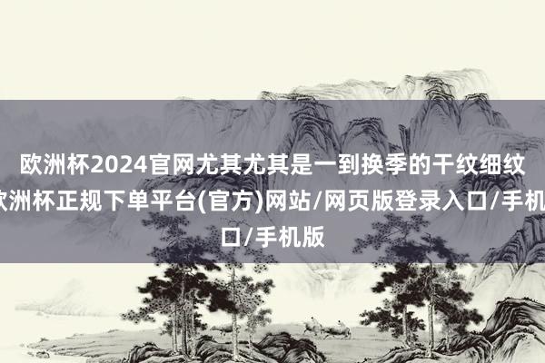 欧洲杯2024官网尤其尤其是一到换季的干纹细纹-欧洲杯正规下单平台(官方)网站/网页版登录入口/手机版