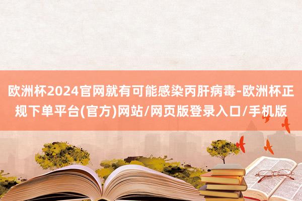 欧洲杯2024官网就有可能感染丙肝病毒-欧洲杯正规下单平台(官方)网站/网页版登录入口/手机版