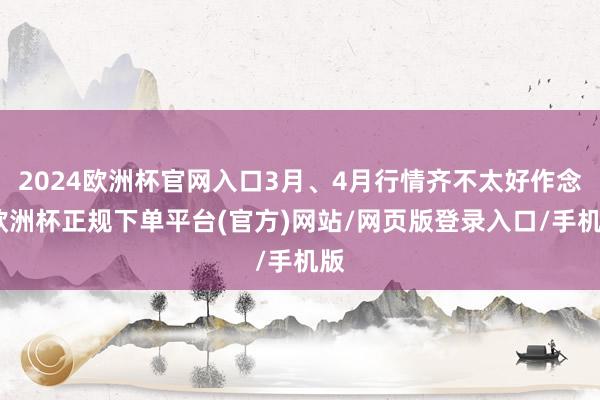 2024欧洲杯官网入口3月、4月行情齐不太好作念-欧洲杯正规下单平台(官方)网站/网页版登录入口/手机版