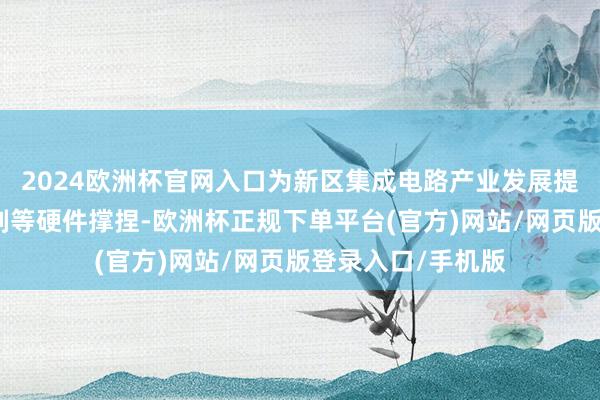 2024欧洲杯官网入口为新区集成电路产业发展提供系统装备和时刻等硬件撑捏-欧洲杯正规下单平台(官方)网站/网页版登录入口/手机版