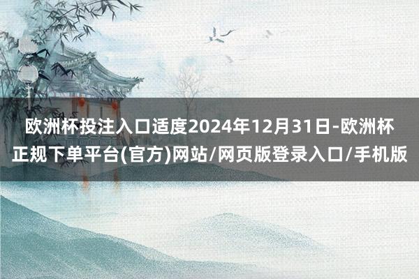欧洲杯投注入口适度2024年12月31日-欧洲杯正规下单平台(官方)网站/网页版登录入口/手机版