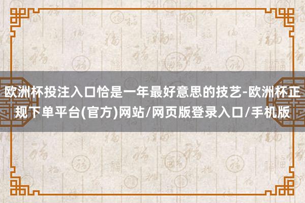 欧洲杯投注入口恰是一年最好意思的技艺-欧洲杯正规下单平台(官方)网站/网页版登录入口/手机版