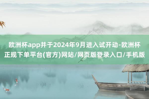 欧洲杯app并于2024年9月进入试开动-欧洲杯正规下单平台(官方)网站/网页版登录入口/手机版