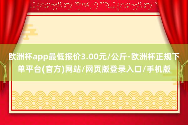 欧洲杯app最低报价3.00元/公斤-欧洲杯正规下单平台(官方)网站/网页版登录入口/手机版