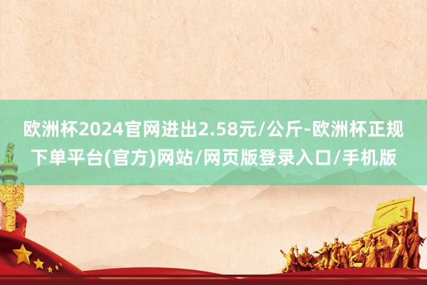 欧洲杯2024官网进出2.58元/公斤-欧洲杯正规下单平台(官方)网站/网页版登录入口/手机版