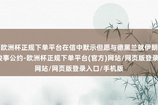 欧洲杯正规下单平台在信中默示但愿与德黑兰就伊朗核筹办问题竣事公约-欧洲杯正规下单平台(官方)网站/网页版登录入口/手机版