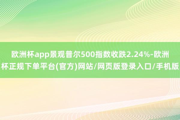 欧洲杯app景观普尔500指数收跌2.24%-欧洲杯正规下单平台(官方)网站/网页版登录入口/手机版