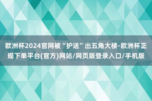 欧洲杯2024官网被“护送”出五角大楼-欧洲杯正规下单平台(官方)网站/网页版登录入口/手机版
