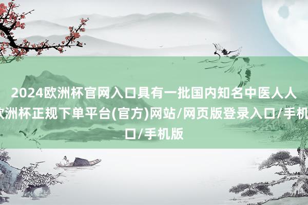 2024欧洲杯官网入口具有一批国内知名中医人人-欧洲杯正规下单平台(官方)网站/网页版登录入口/手机版
