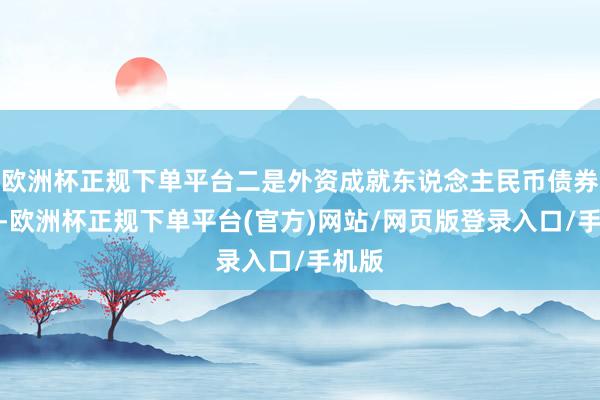 欧洲杯正规下单平台二是外资成就东说念主民币债券增多-欧洲杯正规下单平台(官方)网站/网页版登录入口/手机版