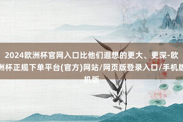 2024欧洲杯官网入口比他们遐想的更大、更深-欧洲杯正规下单平台(官方)网站/网页版登录入口/手机版