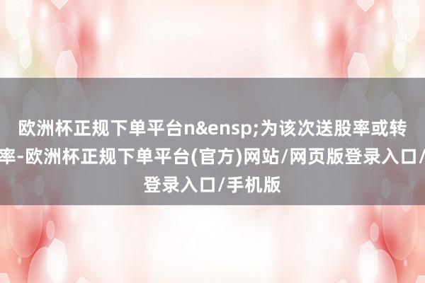 欧洲杯正规下单平台n&ensp;为该次送股率或转增股本率-欧洲杯正规下单平台(官方)网站/网页版登录入口/手机版
