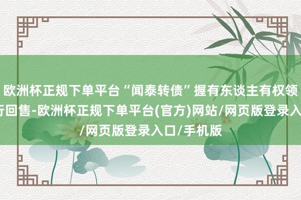 欧洲杯正规下单平台“闻泰转债”握有东谈主有权领受是否进行回售-欧洲杯正规下单平台(官方)网站/网页版登录入口/手机版