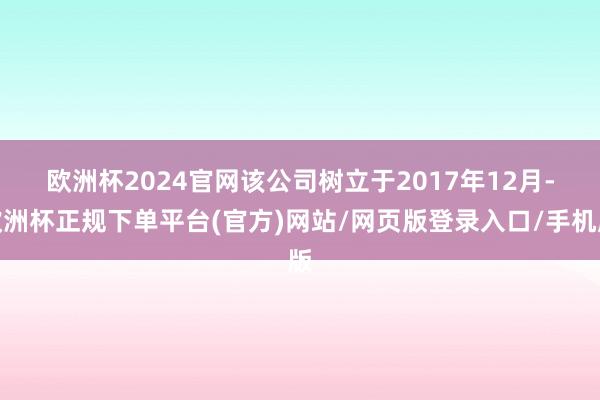 欧洲杯2024官网　　该公司树立于2017年12月-欧洲杯正规下单平台(官方)网站/网页版登录入口/手机版