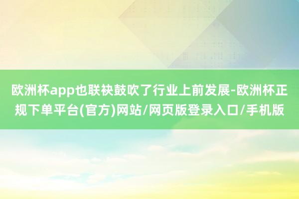 欧洲杯app也联袂鼓吹了行业上前发展-欧洲杯正规下单平台(官方)网站/网页版登录入口/手机版